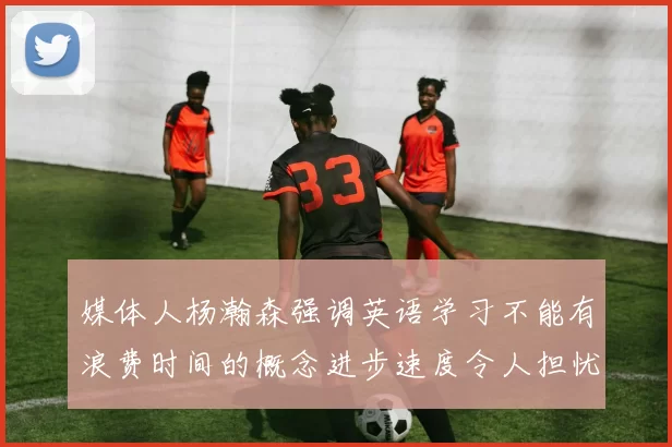 媒体人杨瀚森强调英语学习不能有浪费时间的概念进步速度令人担忧