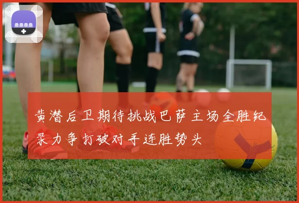 黄潜后卫期待挑战巴萨主场全胜纪录力争打破对手连胜势头