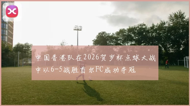 中国香港队在2026贺岁杯点球大战中以6-5战胜首尔FC成功夺冠