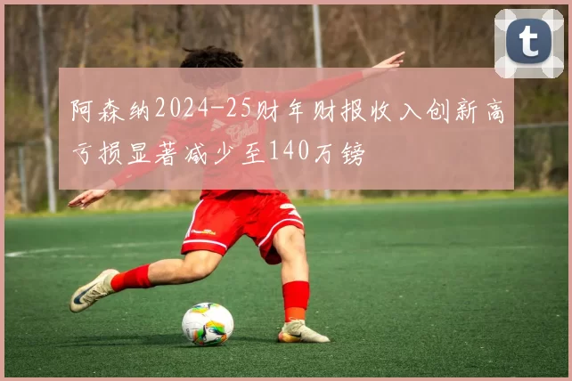 阿森纳2024-25财年财报收入创新高亏损显著减少至140万镑