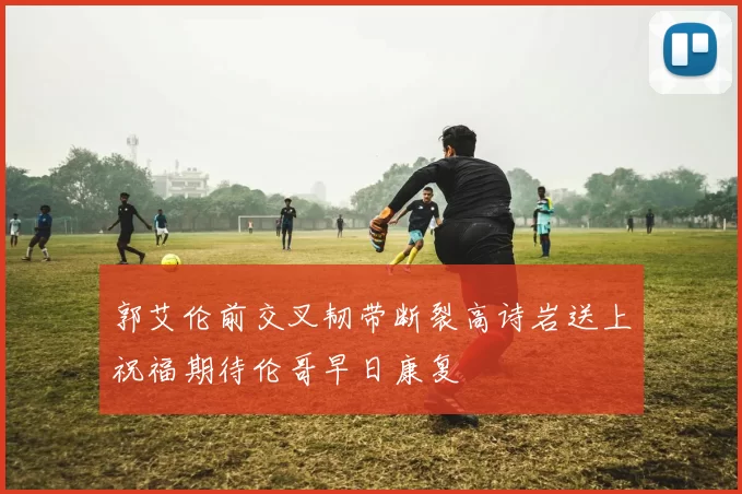 郭艾伦前交叉韧带断裂高诗岩送上祝福期待伦哥早日康复