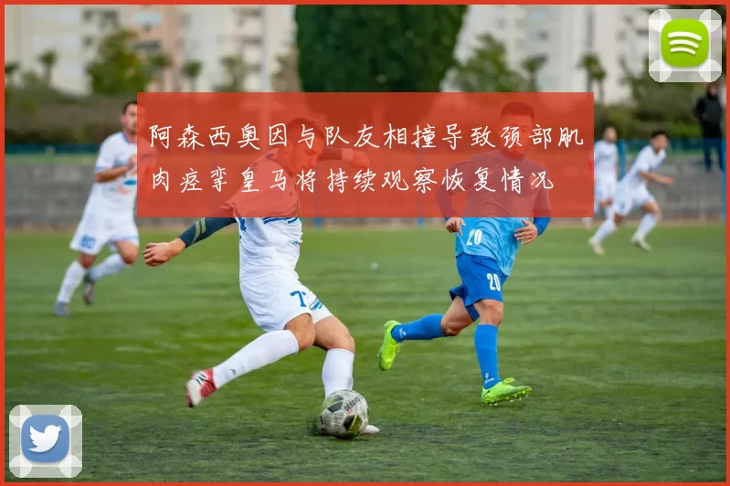 阿森西奥因与队友相撞导致颈部肌肉痉挛皇马将持续观察恢复情况