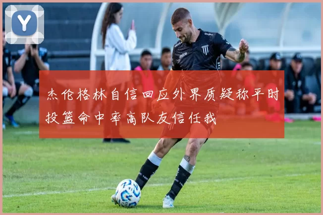 杰伦格林自信回应外界质疑称平时投篮命中率高队友信任我