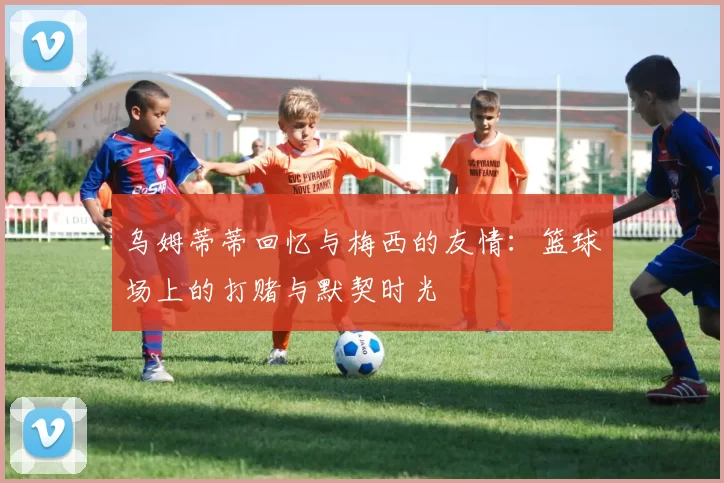 乌姆蒂蒂回忆与梅西的友情：篮球场上的打赌与默契时光