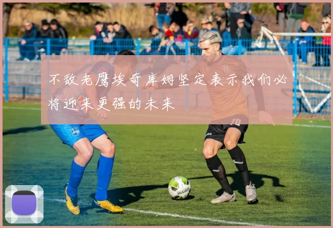 不敌老鹰埃奇库姆坚定表示我们必将迎来更强的未来