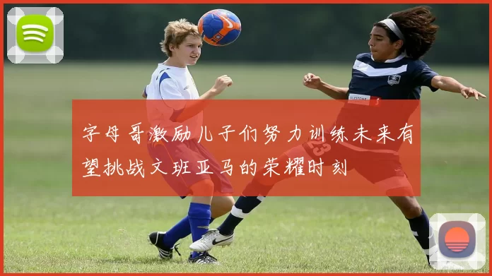 字母哥激励儿子们努力训练未来有望挑战文班亚马的荣耀时刻