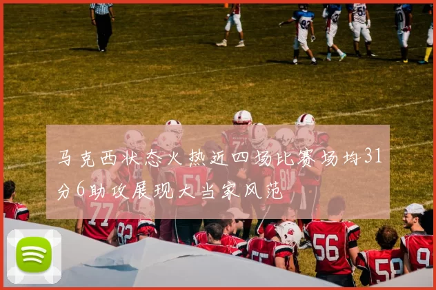 马克西状态火热近四场比赛场均31分6助攻展现大当家风范