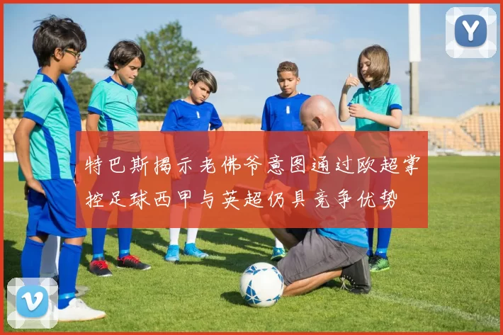特巴斯揭示老佛爷意图通过欧超掌控足球西甲与英超仍具竞争优势