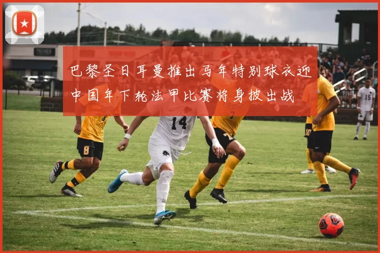 巴黎圣日耳曼推出马年特别球衣迎中国年下轮法甲比赛将身披出战