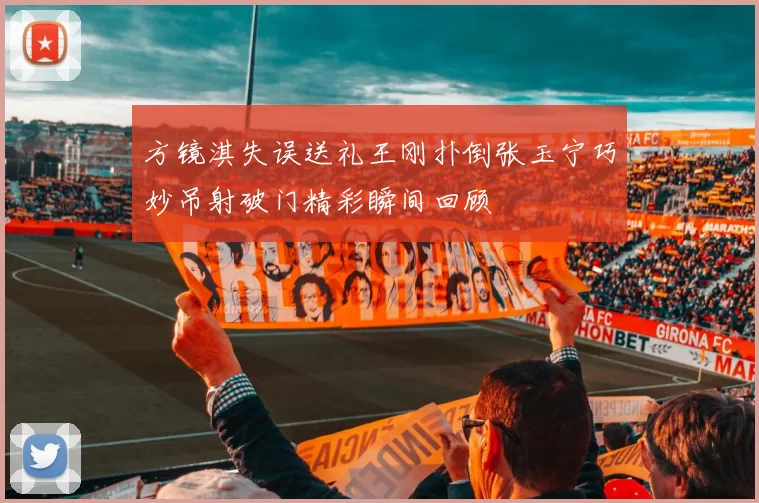 方镜淇失误送礼王刚扑倒张玉宁巧妙吊射破门精彩瞬间回顾