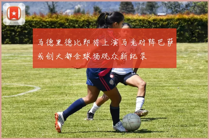 马德里德比即将上演马竞对阵巴萨或创大都会球场观众新纪录