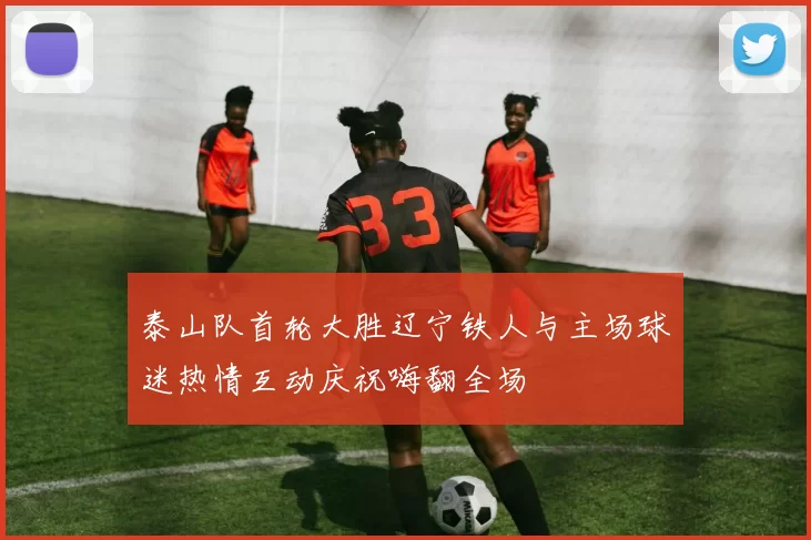 泰山队首轮大胜辽宁铁人与主场球迷热情互动庆祝嗨翻全场