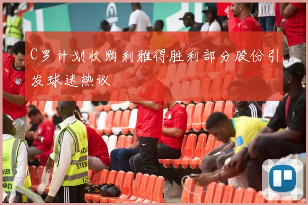 C罗计划收购利雅得胜利部分股份引发球迷热议
