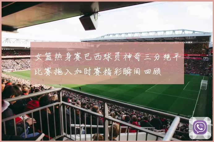 女篮热身赛巴西球员神奇三分绝平比赛拖入加时赛精彩瞬间回顾