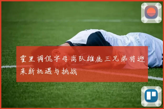 霍里调侃字母离队雄鹿三兄弟将迎来新机遇与挑战