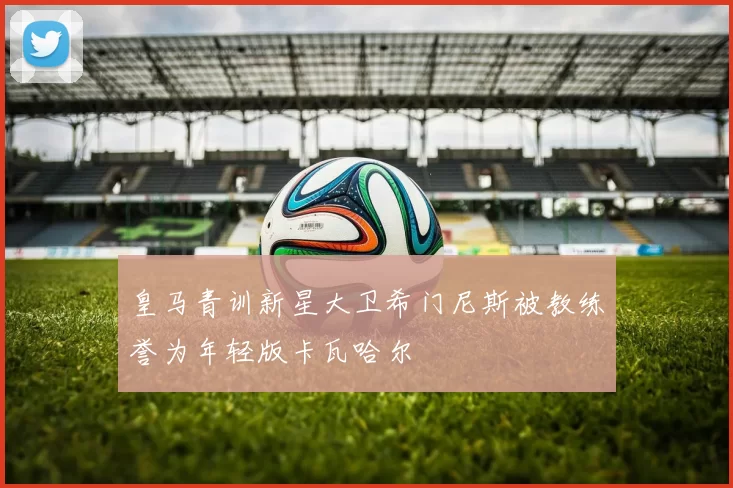 皇马青训新星大卫希门尼斯被教练誉为年轻版卡瓦哈尔