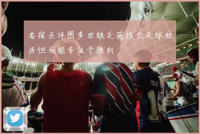 名宿点评图多尔缺乏英格兰足球经历但或能专注于胜利