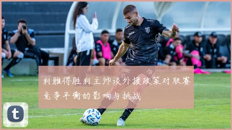 利雅得胜利主帅谈外援政策对联赛竞争平衡的影响与挑战