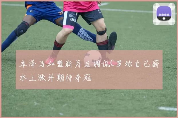 本泽马加盟新月后调侃C罗称自己薪水上涨并期待夺冠