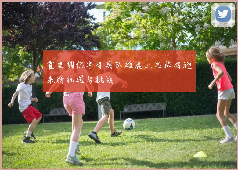 霍里调侃字母离队雄鹿三兄弟将迎来新机遇与挑战