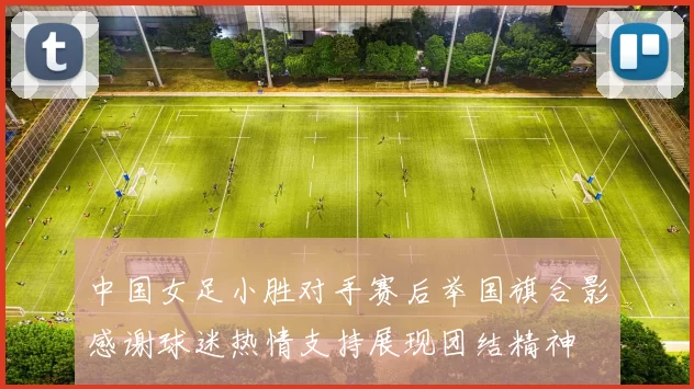 中国女足小胜对手赛后举国旗合影感谢球迷热情支持展现团结精神